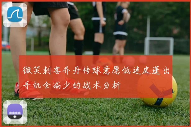 微笑刺客乔丹传球意愿低迷皮蓬出手机会减少的战术分析