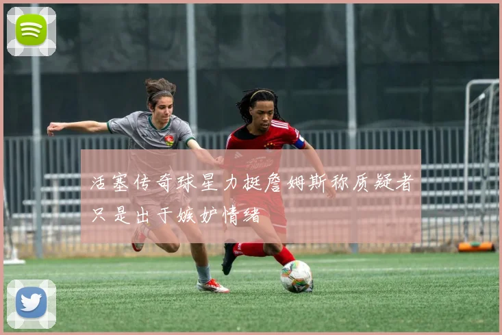 活塞传奇球星力挺詹姆斯称质疑者只是出于嫉妒情绪