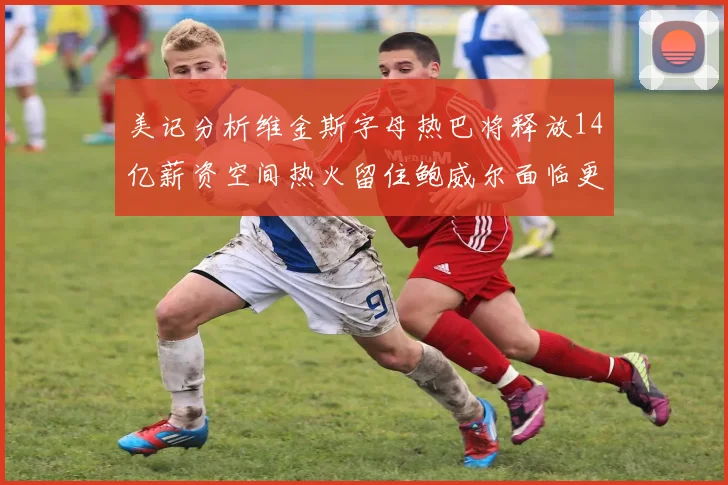 美记分析维金斯字母热巴将释放14亿薪资空间热火留住鲍威尔面临更大挑战
