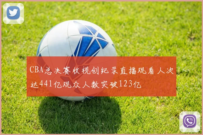 CBA总决赛收视创纪录直播观看人次达441亿观众人数突破123亿