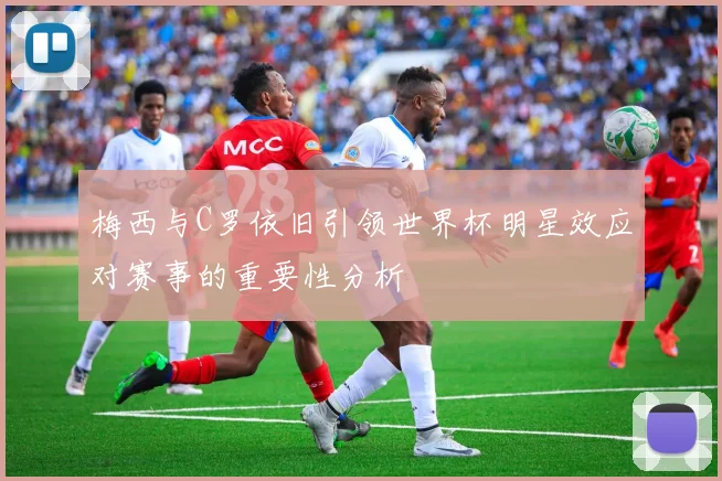 梅西与C罗依旧引领世界杯明星效应对赛事的重要性分析
