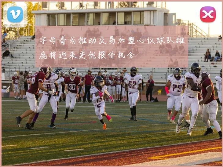 字母哥或推动交易加盟心仪球队雄鹿将迎来更优报价机会