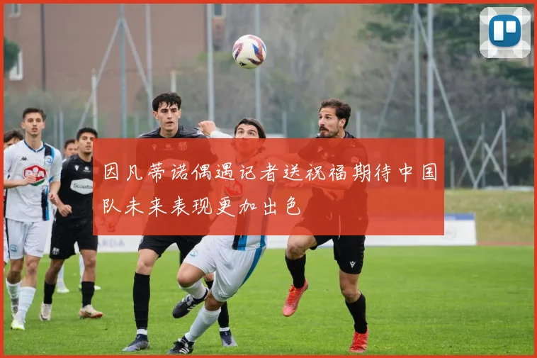 因凡蒂诺偶遇记者送祝福期待中国队未来表现更加出色