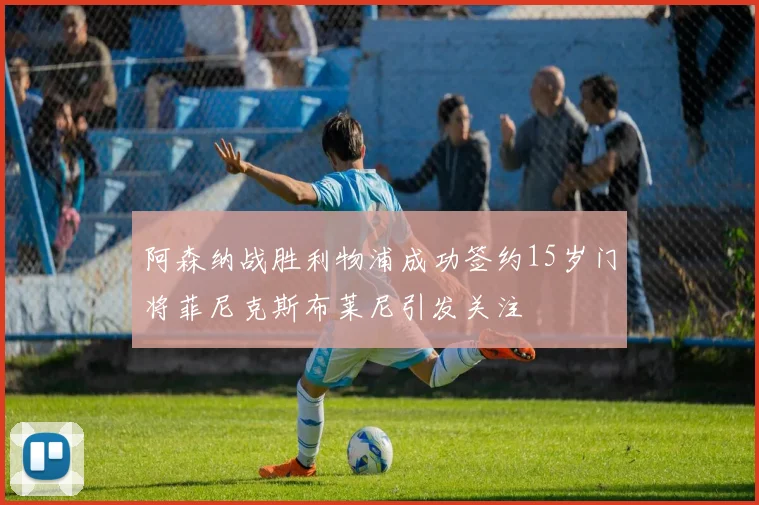 阿森纳战胜利物浦成功签约15岁门将菲尼克斯布莱尼引发关注