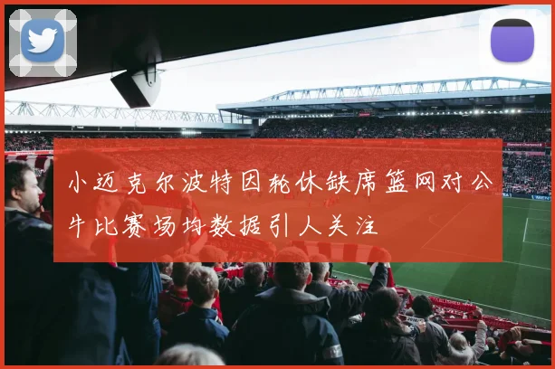 小迈克尔波特因轮休缺席篮网对公牛比赛场均数据引人关注