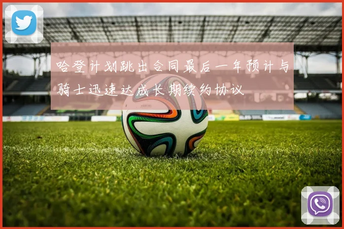 哈登计划跳出合同最后一年预计与骑士迅速达成长期续约协议