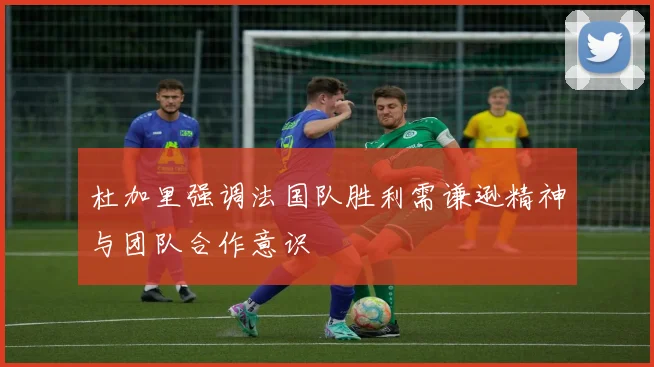 杜加里强调法国队胜利需谦逊精神与团队合作意识