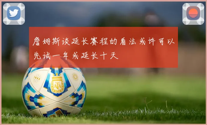 詹姆斯谈延长赛程的看法或许可以先试一年或延长十天
