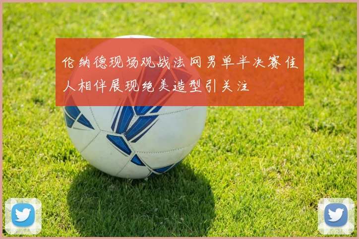 伦纳德现场观战法网男单半决赛佳人相伴展现绝美造型引关注