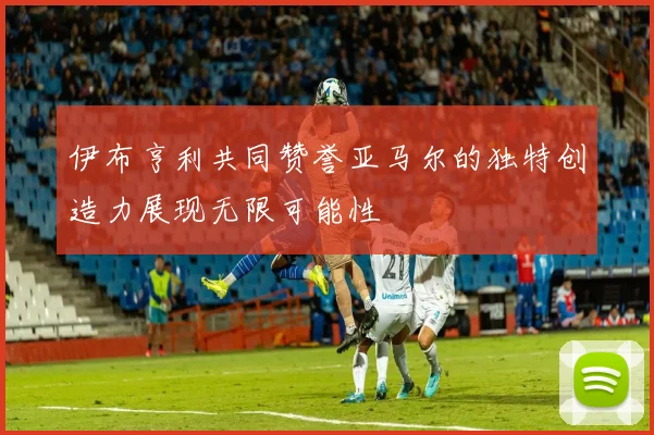 伊布亨利共同赞誉亚马尔的独特创造力展现无限可能性